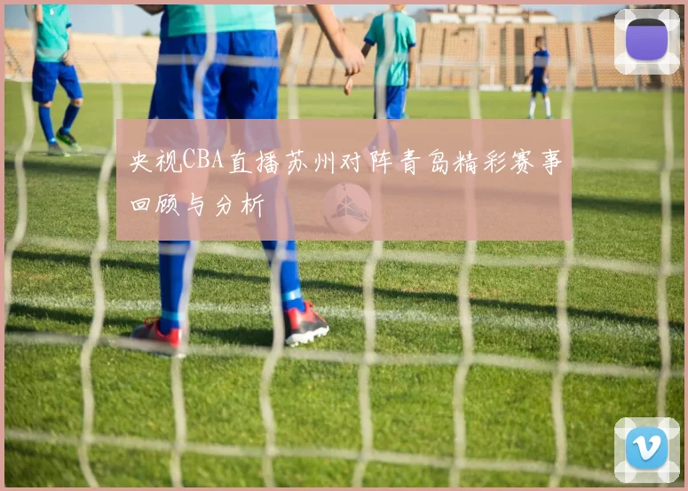 央视CBA直播苏州对阵青岛精彩赛事回顾与分析