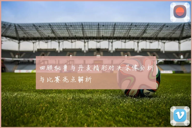 回顾秘鲁与丹麦精彩对决录像分析与比赛亮点解析