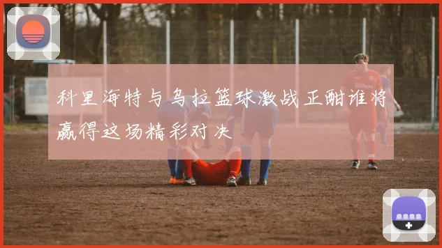 科里海特与乌拉篮球激战正酣谁将赢得这场精彩对决