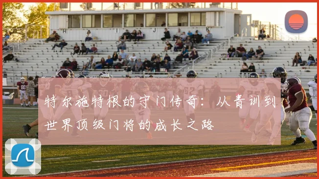 特尔施特根的守门传奇：从青训到世界顶级门将的成长之路