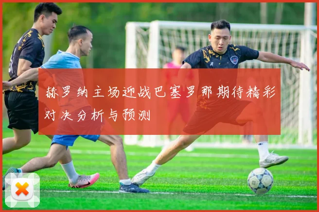 赫罗纳主场迎战巴塞罗那期待精彩对决分析与预测