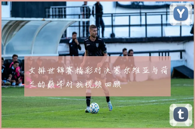 女排世锦赛精彩对决塞尔维亚与荷兰的巅峰对抗视频回顾