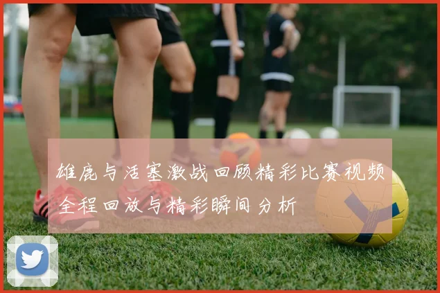 雄鹿与活塞激战回顾精彩比赛视频全程回放与精彩瞬间分析