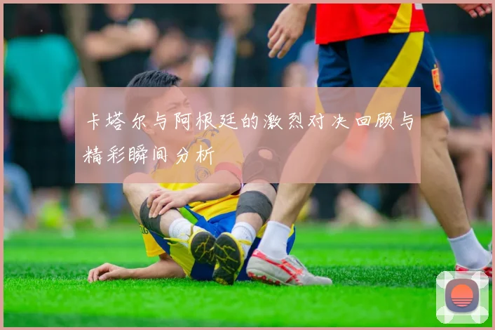 卡塔尔与阿根廷的激烈对决回顾与精彩瞬间分析