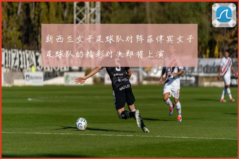新西兰女子足球队对阵菲律宾女子足球队的精彩对决即将上演