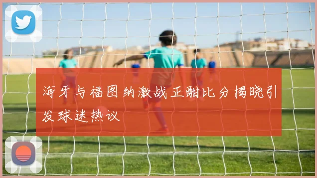 海牙与福图纳激战正酣比分揭晓引发球迷热议