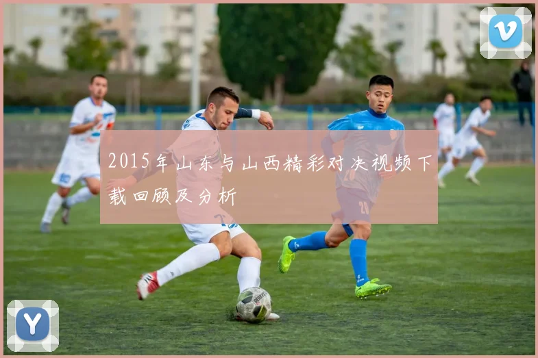 2015年山东与山西精彩对决视频下载回顾及分析