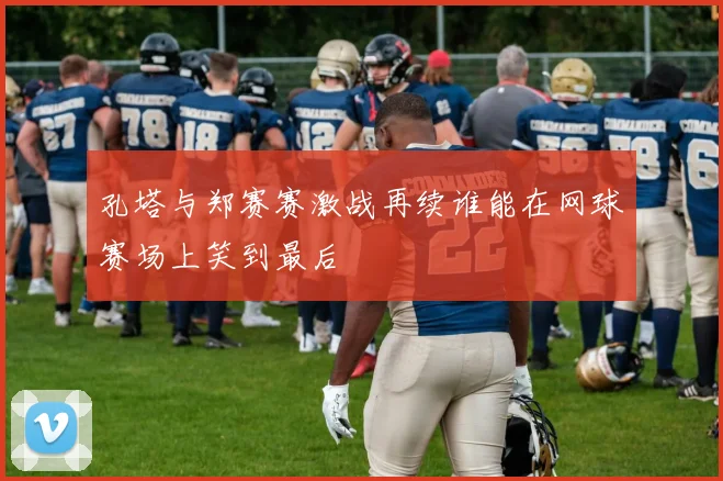 孔塔与郑赛赛激战再续谁能在网球赛场上笑到最后