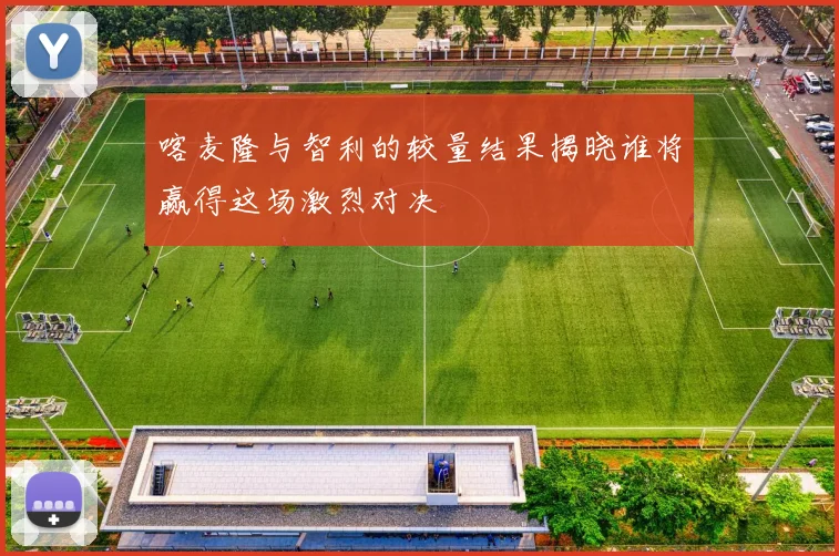 喀麦隆与智利的较量结果揭晓谁将赢得这场激烈对决