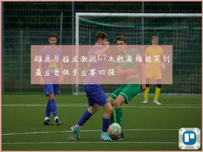 雄鹿与猛龙激战G7决胜局谁能笑到最后晋级季后赛四强