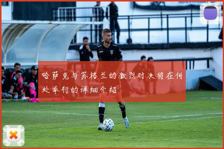 哈萨克与苏格兰的激烈对决将在何处举行的详细介绍