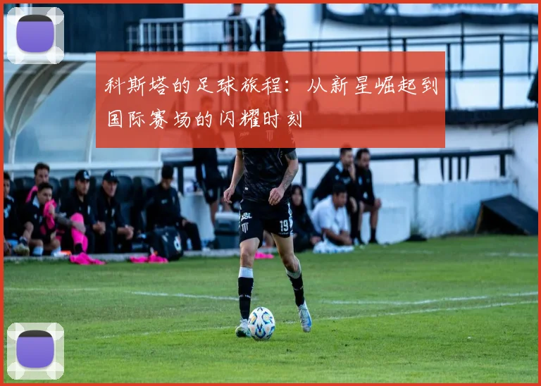 科斯塔的足球旅程：从新星崛起到国际赛场的闪耀时刻