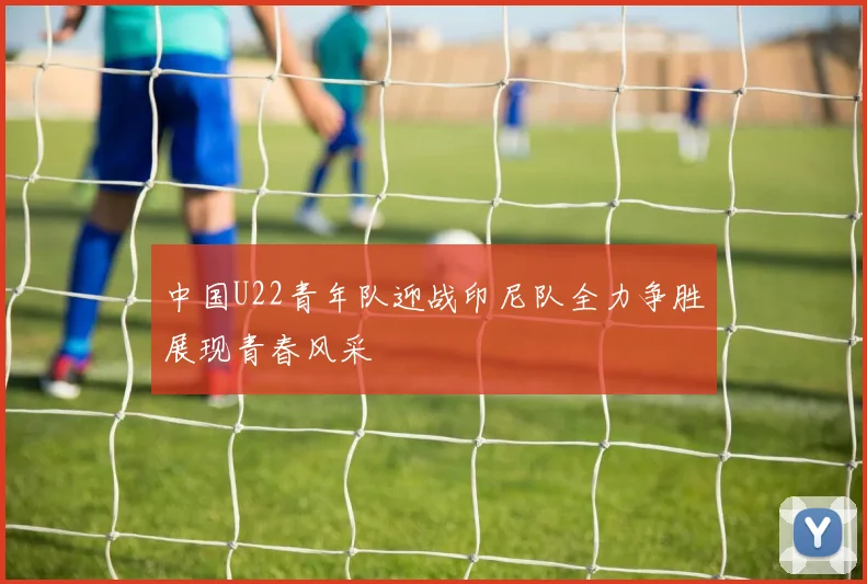 中国U22青年队迎战印尼队全力争胜展现青春风采