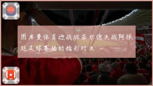 图库曼体育迎战班菲尔德决战阿根廷足球赛场的精彩对决