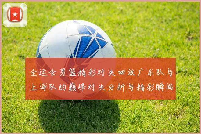 全运会男篮精彩对决回放广东队与上海队的巅峰对决分析与精彩瞬间回顾