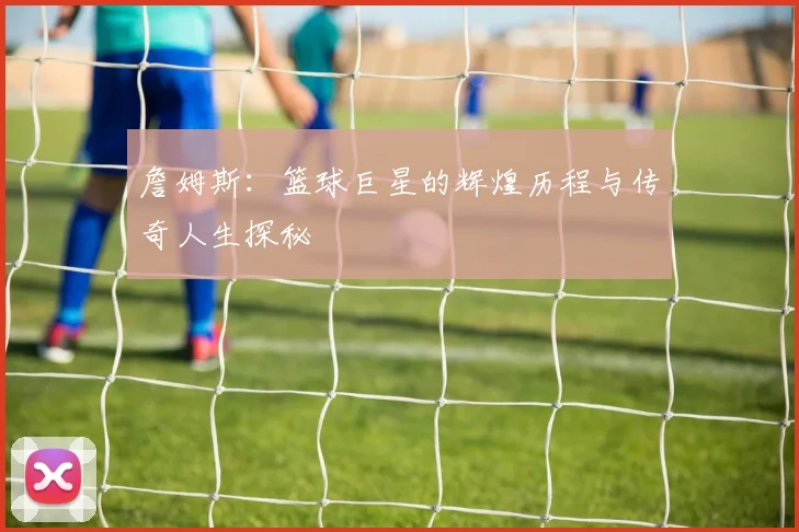 詹姆斯：篮球巨星的辉煌历程与传奇人生探秘