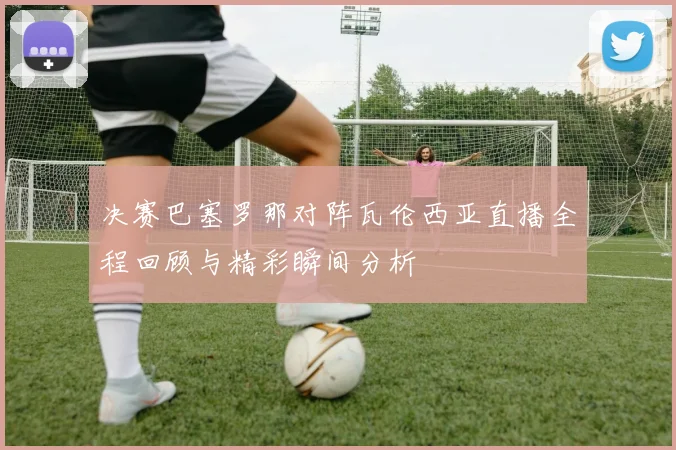 决赛巴塞罗那对阵瓦伦西亚直播全程回顾与精彩瞬间分析