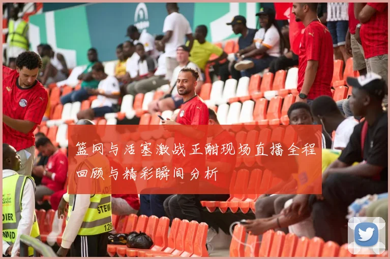 篮网与活塞激战正酣现场直播全程回顾与精彩瞬间分析