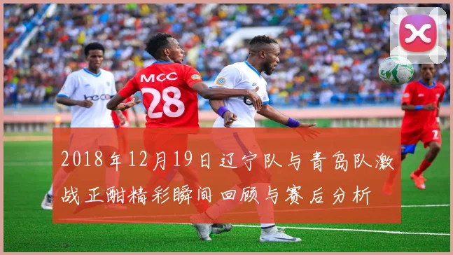 2018年12月19日辽宁队与青岛队激战正酣精彩瞬间回顾与赛后分析
