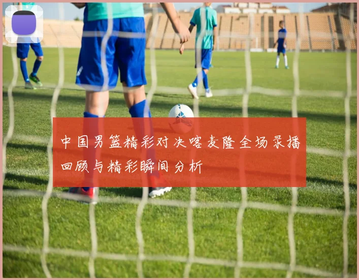 中国男篮精彩对决喀麦隆全场录播回顾与精彩瞬间分析
