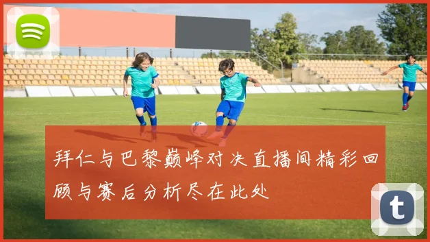 拜仁与巴黎巅峰对决直播间精彩回顾与赛后分析尽在此处