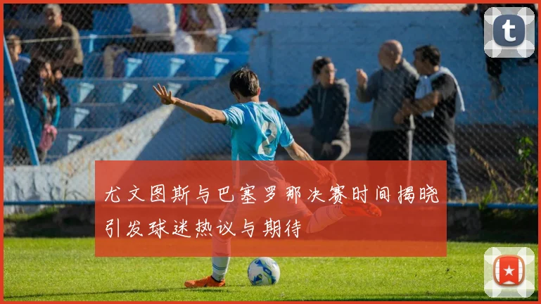 尤文图斯与巴塞罗那决赛时间揭晓引发球迷热议与期待