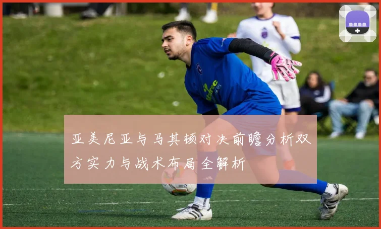 亚美尼亚与马其顿对决前瞻分析双方实力与战术布局全解析