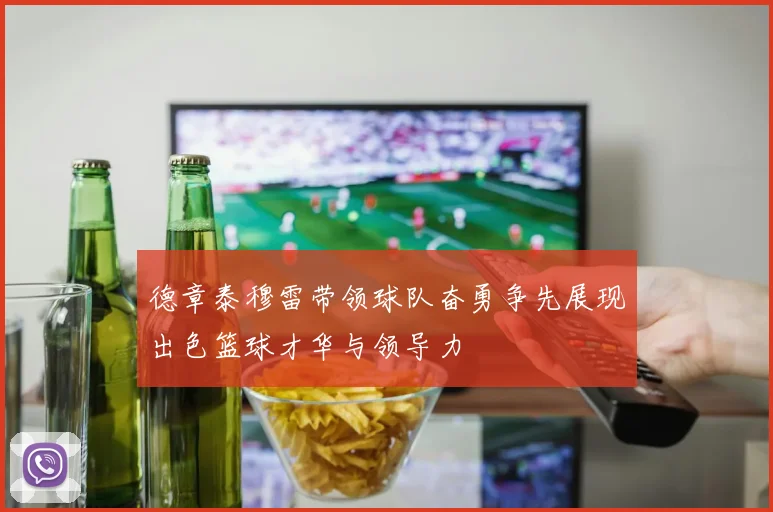 德章泰穆雷带领球队奋勇争先展现出色篮球才华与领导力